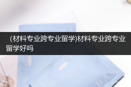 （材料专业跨专业留学)材料专业跨专业留学好吗