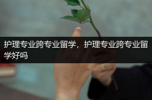 护理专业跨专业留学，护理专业跨专业留学好吗