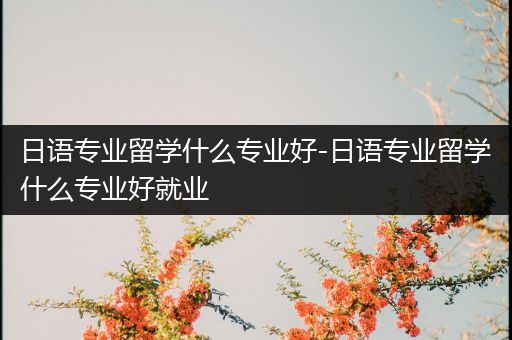 日语专业留学什么专业好-日语专业留学什么专业好就业