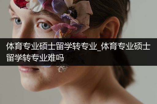 体育专业硕士留学转专业_体育专业硕士留学转专业难吗