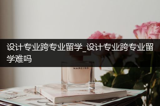 设计专业跨专业留学_设计专业跨专业留学难吗