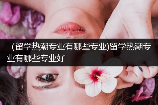 （留学热潮专业有哪些专业)留学热潮专业有哪些专业好