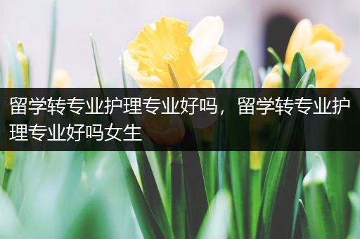 留学转专业护理专业好吗，留学转专业护理专业好吗女生