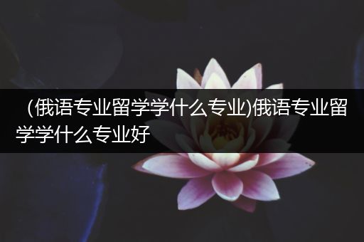 （俄语专业留学学什么专业)俄语专业留学学什么专业好