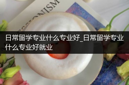 日常留学专业什么专业好_日常留学专业什么专业好就业