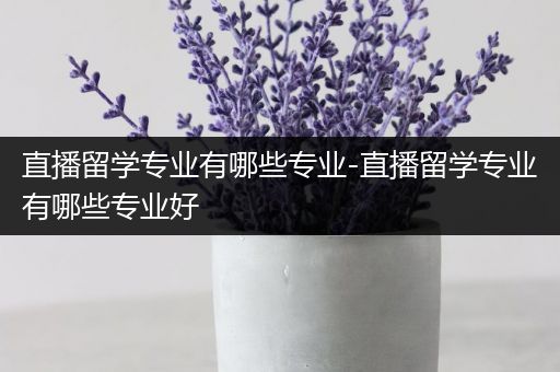 直播留学专业有哪些专业-直播留学专业有哪些专业好