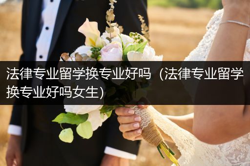 法律专业留学换专业好吗（法律专业留学换专业好吗女生）