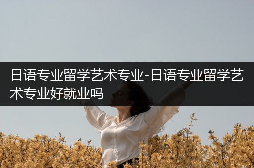 日语专业留学艺术专业-日语专业留学艺术专业好就业吗