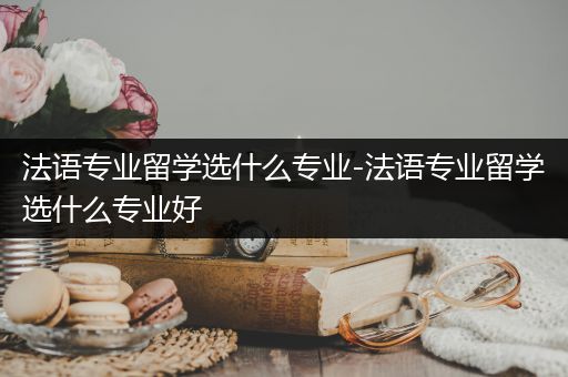 法语专业留学选什么专业-法语专业留学选什么专业好