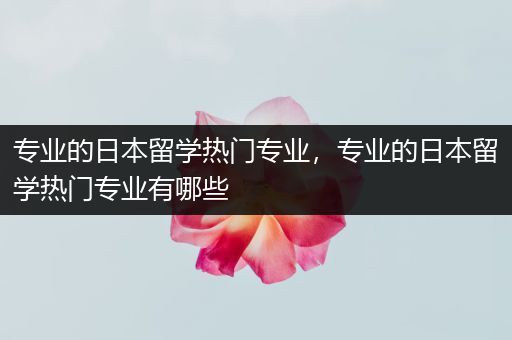 专业的日本留学热门专业，专业的日本留学热门专业有哪些