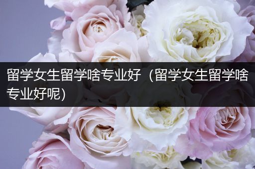 留学女生留学啥专业好（留学女生留学啥专业好呢）