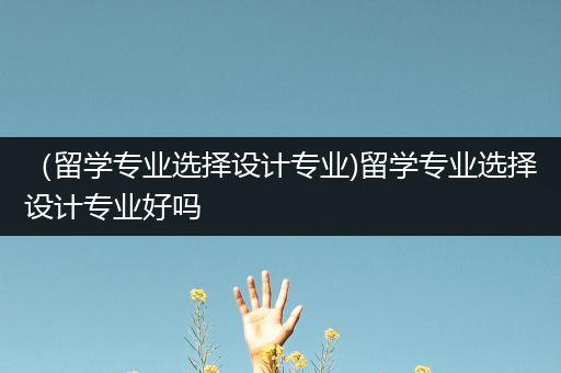 （留学专业选择设计专业)留学专业选择设计专业好吗