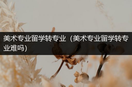 美术专业留学转专业（美术专业留学转专业难吗）