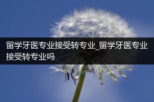 留学牙医专业接受转专业_留学牙医专业接受转专业吗