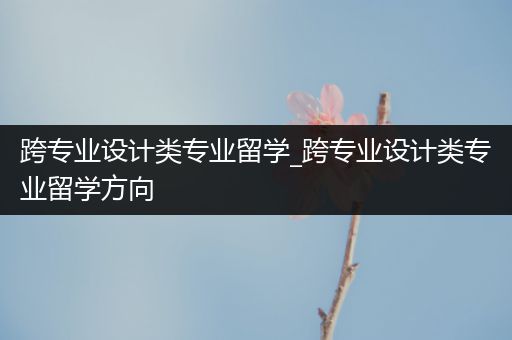 跨专业设计类专业留学_跨专业设计类专业留学方向