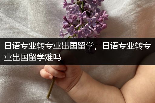 日语专业转专业出国留学，日语专业转专业出国留学难吗