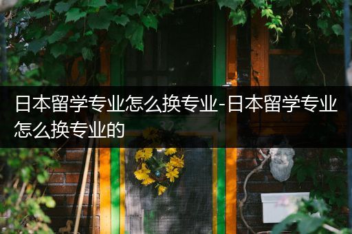 日本留学专业怎么换专业-日本留学专业怎么换专业的