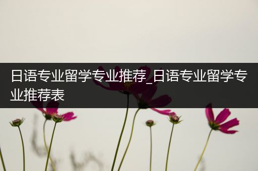 日语专业留学专业推荐_日语专业留学专业推荐表