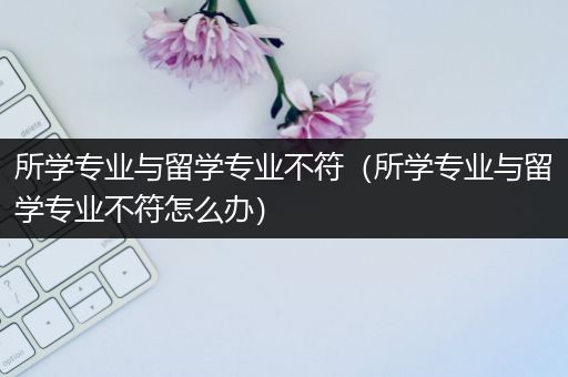 所学专业与留学专业不符（所学专业与留学专业不符怎么办）