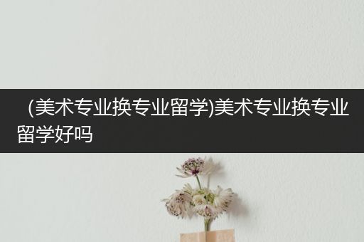 （美术专业换专业留学)美术专业换专业留学好吗