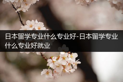 日本留学专业什么专业好-日本留学专业什么专业好就业