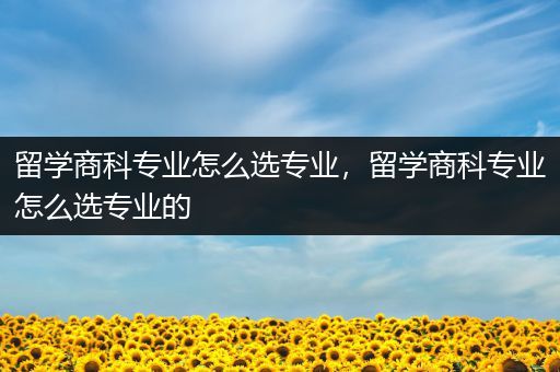 留学商科专业怎么选专业，留学商科专业怎么选专业的