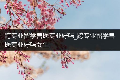 跨专业留学兽医专业好吗_跨专业留学兽医专业好吗女生