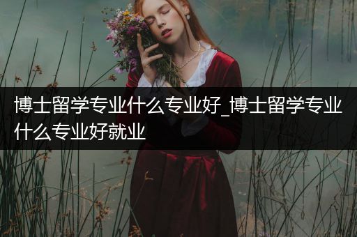 博士留学专业什么专业好_博士留学专业什么专业好就业