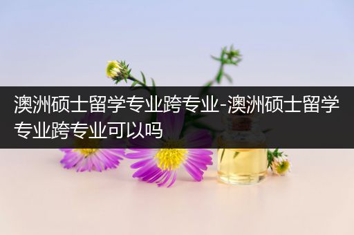 澳洲硕士留学专业跨专业-澳洲硕士留学专业跨专业可以吗