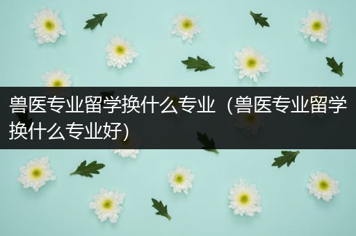 兽医专业留学换什么专业（兽医专业留学换什么专业好）