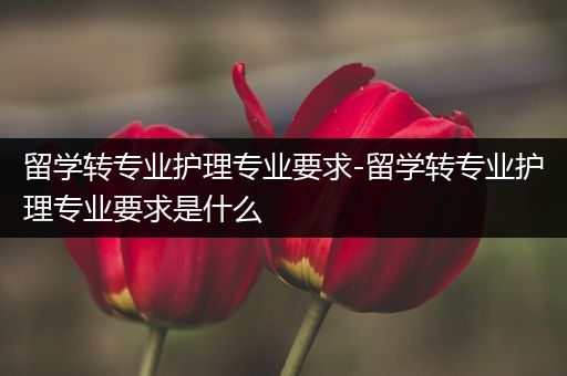 留学转专业护理专业要求-留学转专业护理专业要求是什么