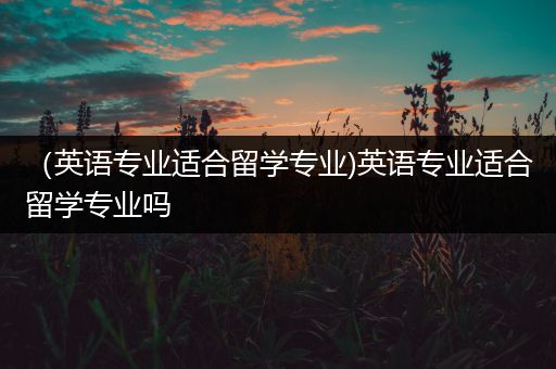 （英语专业适合留学专业)英语专业适合留学专业吗