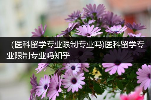 （医科留学专业限制专业吗)医科留学专业限制专业吗知乎