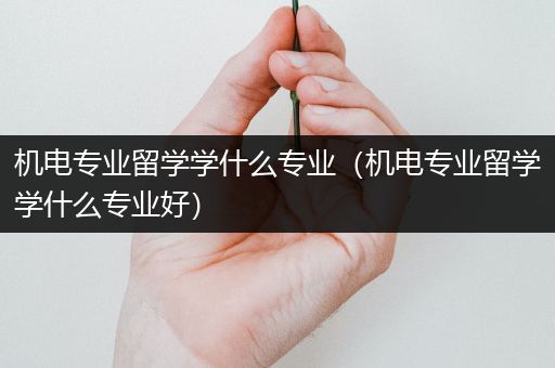 机电专业留学学什么专业（机电专业留学学什么专业好）