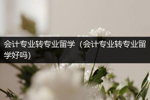 会计专业转专业留学（会计专业转专业留学好吗）