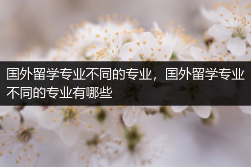 国外留学专业不同的专业，国外留学专业不同的专业有哪些