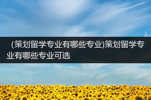 （策划留学专业有哪些专业)策划留学专业有哪些专业可选