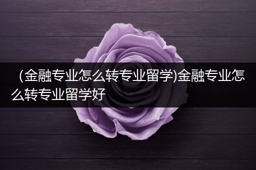 （金融专业怎么转专业留学)金融专业怎么转专业留学好