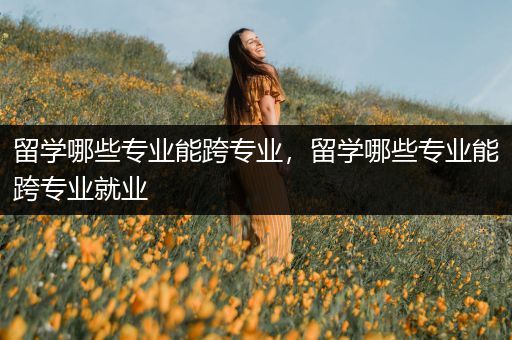 留学哪些专业能跨专业，留学哪些专业能跨专业就业