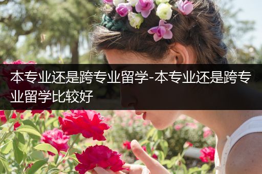 本专业还是跨专业留学-本专业还是跨专业留学比较好