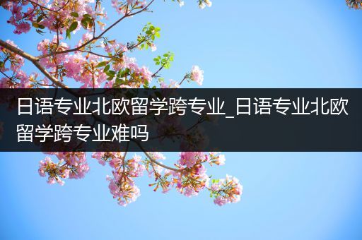 日语专业北欧留学跨专业_日语专业北欧留学跨专业难吗