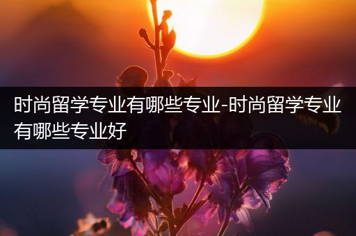 时尚留学专业有哪些专业-时尚留学专业有哪些专业好