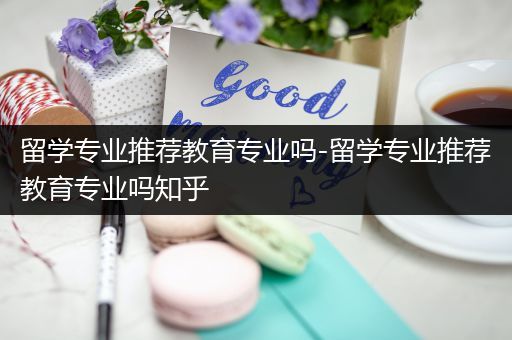 留学专业推荐教育专业吗-留学专业推荐教育专业吗知乎