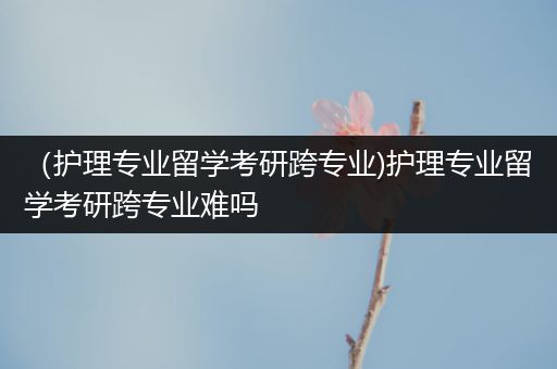 （护理专业留学考研跨专业)护理专业留学考研跨专业难吗