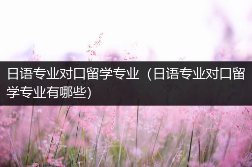 日语专业对口留学专业（日语专业对口留学专业有哪些）