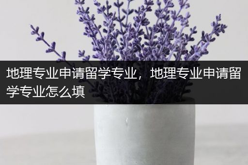 地理专业申请留学专业，地理专业申请留学专业怎么填