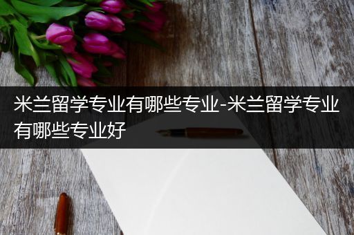 米兰留学专业有哪些专业-米兰留学专业有哪些专业好