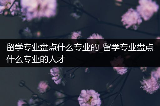 留学专业盘点什么专业的_留学专业盘点什么专业的人才