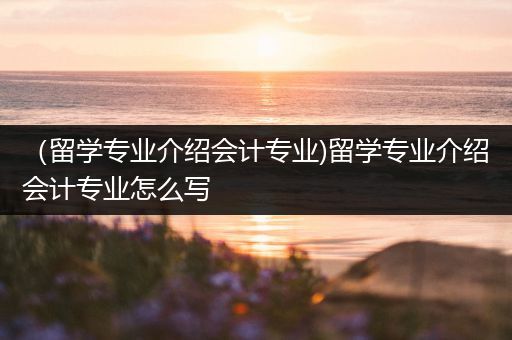 （留学专业介绍会计专业)留学专业介绍会计专业怎么写