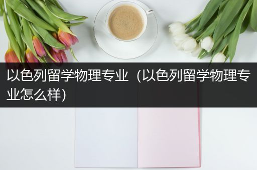 以色列留学物理专业（以色列留学物理专业怎么样）